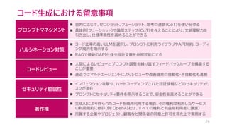 コード生成における留意事項
26
プロンプトマネジメント
◼ 目的に応じて、ゼロショット、フューショット、思考の連鎖（CoT）を使い分ける
◼ 具体例（フューショット）や論理ステップ（CoT）を与えることにより、文脈理解力を
引き出し、仕様準拠性を高めることができる
ハルシネーション対策
◼ コード比率の高いLLMを選択し、プロンプトに利用ライブラリやAPI制約、コーディ
ング規約を明示する
◼ RAGで最新のAPI仕様や設計文書を参照可能にする
コードレビュー
◼ 人間によるレビューとプロンプト調整を繰り返すフィードバックループを構築する
ことが重要
◼ 直近ではマルチエージェントによりレビューや改善提案の自動化･半自動化も進展
セキュリティ脆弱性
◼ インジェクション攻撃や、ハードコーディングされた認証情報などのセキュリティリ
スクが潜在
◼ プロンプトにセキュリティ要件を明示することで、安全性を高めることができる
著作権
◼ 生成AIにより作られたコードを商用利用する場合、その権利は利用したサービス
の利用規約に依存（例：OpenAI社は、すべての権利と利益を利用者に譲渡）
◼ 所属する企業やプロジェクト、顧客など関係者の同意と許可を得た上で実用する
 