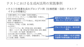 テストにおける生成AI活用の実践事例
• テスト仕様書生成のプロンプト例（仕様把握・目的・テストア
イテムの明確化）
38
- 仕様を要約しテスト範囲・目的を明確化。
- テストアイテム（モジュール/画面/機能）を抽出し、
ITEM-XXX形式でID付与。
- 要求・非機能要求・リスクを抽出し、REQ/NF/RISK-
XXX形式で連番ID付与。
- 不明点は「不明」と記録、後日確認。
- 出力形式：
・テストアイテム一覧（ITEM-XXX, 名称/範囲）
・要求・リスク一覧（REQ/NF/RISK-XXX, 名称, 概要）
・テスト目的・完了基準（箇条書き可）
- 出力は後工程でのID管理・差分チェックに使用。
- 入力：仕様書、既存リスク資料、非機能要求、プロジェ
クト計画（納期・予算等）
要件やテスト観点などにIDを付
与しトレーサビリティを確保
フォーマットを与え、出力を安
定化
より正しい理解につながる意図
の説明や背景知識なども含める
 