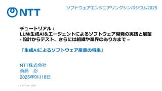© NTT, Inc. 2025
チュートリアル：
LLM/生成AI＆エージェントによるソフトウェア開発の実践と展望
- 設計からテスト、さらには組織や業界のあり方まで –
「生成AIによるソフトウェア産業の将来」
NTT株式会社
斎藤 忍
2025年9月18日
ソフ ウェアエ ジニアリ グシ ポジウム2025
 