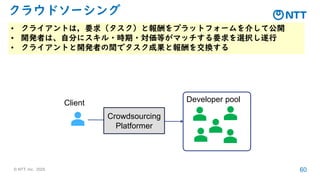 © NTT, Inc. 2025 60
クラウドソーシング
• クライアントは，要求（タスク）と報酬をプラットフォームを介して公開
• 開発者は、自分にスキル・時期・対価等がマッチする要求を選択し遂行
• クライアントと開発者の間でタスク成果と報酬を交換する
Developer pool
Client
Crowdsourcing
Platformer
 