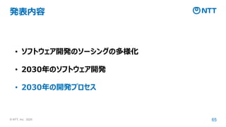 © NTT, Inc. 2025 65
発表内容
• ソフトウェア開発のソーシングの多様化
• 2030年のソフトウェア開発
• 2030年の開発プロセス
 