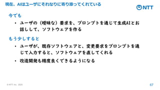© NTT, Inc. 2025 67
現在、AIはユーザにそれなりに寄り添ってくれている
今でも
• ユーザの（曖昧な）要求を、プロンプトを通じて生成AIとお
話しして、ソフトウェアを作る
もう少しすると
• ユーザが、既存ソフトウェアと、変更要求をプロンプトを通
じて入力すると、ソフトウェアを直してくれる
• 改造開発も精度良くできるようになる
 