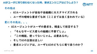 © NTT, Inc. 2025 68
AIがユーザに寄り添わなくなった時、要求エンジニアはどうしよう？
その先は
› AIエージェントが自社や自組織にカスタマイズされる
› ユーザの曖昧な要求でもOK（ここまでは良く言われている）
更にその先は、、、
• AIエージェントがユーザの要求を、精査して拒否する？
› 「そんなサービス君らの組織に不要でしょ」
› 「この機能、使ってないじゃん。必要あるの」
› そしてAIの主張は正しい
› 要求エンジニアは、ユーザとAIのどちらに寄り添うのか？
 