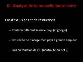 III- Analyse de la nouvelle boite noire


Cas d’exclusions et de restrictions

  – Contenu différent selon le pays (cf google)


  – Possibilité de blocage d’un pays à grande ampleur


  – Lois en fonction de l’IP (neutralité du net ?)
 