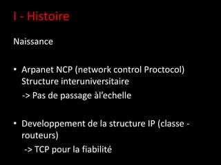 I - Histoire
Naissance

• Arpanet NCP (network control Proctocol)
  Structure interuniversitaire
  -> Pas de passage àl’echelle

• Developpement de la structure IP (classe -
  routeurs)
   -> TCP pour la fiabilité
 