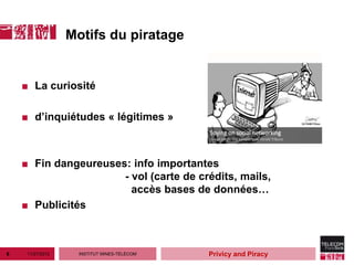 Motifs du piratage


    ■ La curiosité

    ■ d’inquiétudes « légitimes »



    ■ Fin dangeureuses: info importantes
                      - vol (carte de crédits, mails,
                        accès bases de données…
    ■ Publicités



6    11/27/2012     INSTITUT MINES-TÉLÉCOM   Privicy and Piracy
 