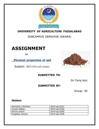 UNIVERSITY OF AGRICULTURE FAISALABAD
SUBCAMPUS DEPALPUR (OKARA)
ASSIGNMENT
On
Physical properties of soil
Subject: SES (301) soil science
SUBMITTED TO:
Dr.Tariq Aziz
SUBMITTED BY:
Group: 02
Members:
Hamood u Rehman 2019-ag-5221
Husain Abbas 2019-ag-5250
Khizra aslam 2019-ag-5260
Muqddas Zaheer 2019-ag-5258
 