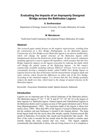 Evaluating the Impacts of an Improperly Designed
          Bridge across the Batticaloa Lagoon
                                  S. Santharooban
   Department of Zoology, Eastern University, Sri Lanka, Batticaloa, Sri Lanka
                                            And

                                    M. Manobavan
    North East Costal Community Development Project, Batticaloa, Sri Lanka

Abstract
This research paper mainly focuses on the negative repercussions, resulting from
the construction of a New Bridge (Puthupalam), on the Batticaloa lagoon.
Construction of a New Bridge across Batticaloa lagoon is an adverse modification,
which will change the spatial structure of the Batticaloa lagoon while
simultaneously destruct the biodiversity of the lagoon. In this research, simulation
modeling approach is used to support the hypothesis, which assumes that this New
Bridge negatively impacts on the lagoon ecosystem by reducing the depth which
will change the spatial system of the Batticaloa lagoon. In this respect,
commercially available modeling software STELLA® (Version 7.0.3) was used to
conceptually develop a simulation model, called N-BIOL (New Bridge Impact on
Lagoon) based on the idea of literature and the measurements of lagoon depth and
water velocity, which showed the differences on either side of the New Bridge.
According to the simulated outputs, it is obvious that this New Bridge gradually
reduces the depth over time, which leads to the change of spatial structure of the
Batticaloa lagoon.

Keywords: Ecosystem, Simulation model, Spatial structure, Sediments

Introduction
Lagoons are an important part of the cultural landscape of the Batticaloa district.
The Batticaloa lagoon (7o 24’- 7o 46’ N and 81o 35’- 81o 49’ E) is the largest of
three lagoons (i.e. Batticaloa lagoon, Vakarai lagoon and Valaichchenai lagoon) in
the Batticaloa district and it occupies an area of 168 square kilometers and is 56 km
long (Shanmugaratnam, 1995). The maximum depth of the lagoon is about four
meters (Scot, 1989). More than 90% of the lagoon is located in Batticaloa district,
but the southern end near Kalmunai is located in the Ampara district. The deep
broad lagoon leads into the sea by three Bar mouths, namely Paalameenmadu Bar
mouth in Batticaloa, Periyakallar Bar mouth and Koddaikallar Bar mouth. The
flow of the water is towards the bar mouth when the Bar mouth is remains open
(mostly during the rainy season) and vice versa. This lagoon supports
economically and esthetically to those, who are living closer to it, as it comprises a


                      Water Professionals’ Day Symposium – October, 2005
 