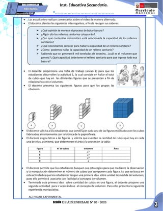 SESIÓN DE APRENDIZAJE Nº 03 - 2023
Inst. Educativa Secundaria.
“……………………………………
…”
Secundaria EBR
ÁREA CURRICULAR
 Los estudiantes realizan comentarios sobre el video de manera alternada.
 El docente plantea las siguientes interrogantes, a fin de recoger sus saberes:
 El docente proporciona una ficha de trabajo (anexo 1) para que los
estudiantes desarrollen la actividad 1, la cual consiste en hallar el total
de cubos que hay en las diferentes figuras que se presentan a fin de
relacionarlos con el volumen.
 El docente presenta las siguientes figuras para que los grupos las
observen.
 El docente solicita a los estudiantes que construyan cada una de las figuras mostradas con los cubos
fabricados anteriormente con la técnica de la papiroflexia.
 El docente asigna letras a las figuras y solicita que cuenten la cantidad de cubos que hay en cada
una de ellas, asimismo, que determinen el área y la anoten en la tabla:
Figura N° de cubos Volumen Área
A ¿?
B ¿?
C ¿?
D ¿
 El docente permite que los estudiantes busquen sus estrategias para que mediante la observación
y la manipulación determinen el número de cubos que componen cada figura. Lo que se busca en
esta actividad es que los estudiantes tengan una primera idea sobre unidad de medida del volumen,
pues ello permitirá asociarlo con facilidad al concepto de volumen.
 Terminada esta primera idea sobre cantidad de cubos en una figura, el docente propone una
segunda actividad para ir acercándose al concepto de volumen. Para ello, presenta la siguiente
experiencia manipulativa.
ACTIVIDAD EXPERIMENTAL
 ¿Qué opinión te merece el proceso de botar basura?
 ¿Algún día los rellenos sanitarios colapsarán?
 ¿Con qué contenido matemático está relacionada la capacidad de los rellenos
sanitarios?
 ¿Qué necesitamos conocer para hallar la capacidad de un relleno sanitario?
 ¿Cómo podemos hallar la capacidad de un relleno sanitario?
 Sabiendo que se generan 8 mil toneladas de desecho, ¿cuál es el volumen que
genera? ¿Qué capacidad debe tener el relleno sanitario para que ingrese toda esa
basura?
A B C D
 