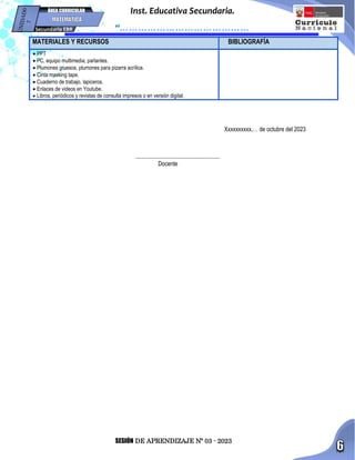 SESIÓN DE APRENDIZAJE Nº 03 - 2023
Inst. Educativa Secundaria.
“……………………………………
…”
Secundaria EBR
ÁREA CURRICULAR
Xxxxxxxxxx,… de octubre del 2023
..........................................................
Docente
MATERIALES Y RECURSOS BIBLIOGRAFÍA
 PPT
 PC, equipo multimedia, parlantes.
 Plumones gruesos, plumones para pizarra acrílica.
 Cinta masking tape.
 Cuaderno de trabajo, lapiceros.
 Enlaces de videos en Youtube.
 Libros, periódicos y revistas de consulta impresos o en versión digital.
 
