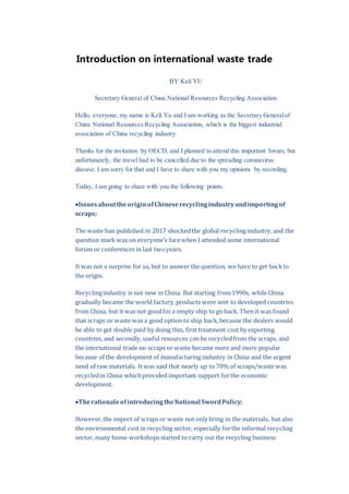 Introduction on international waste trade
BY eli YU
Secretary General of China National Resources Recycling Association
Hello, everyone, my name is Keli Yu and I am working as the Secretary Generalof
China National Resources Recycling Association, which is the biggest industrial
association of China recycling industry.
Thanks for the invitation by OECD, and I planned to attend this important forum, but
unfortunately, the travel had to be cancelled due to the spreading coronavirus
disease. I am sorry for that and I have to share with you my opinions by recording.
Today, I am going to share with you the following points.
Issues aboutthe originofChineserecyclingindustryandimportingof
scraps;
The waste ban published in 2017 shockedthe global recycling industry, and the
question mark was on everyone’s facewhen I attended some international
forum or conferences in last twoyears.
It was not a surprise for us, but to answer the question, we have to get backto
the origin.
Recyclingindustry is not new in China. But starting from1990s, while China
gradually became the world factory,products were sent to developed countries
from China, but it was not good fora empty ship to go back. Then it was found
that scraps or waste was a good option to ship back, because the dealers would
be able to get double paid by doing this, first treatment cost by exporting
countries, and secondly, useful resources can be recycledfrom the scraps, and
the international trade on scraps or waste became more and more popular
because of the development of manufacturing industry in China and the urgent
need of raw materials. Itwas said that nearly up to 70% of scraps/waste was
recycledin China whichprovided important support forthe economic
development.
TherationaleofintroducingtheNational SwordPolicy;
However,the import of scraps or waste not only bring in the materials, but also
the environmental cost in recycling sector, especially forthe informal recycling
sector, many home workshopsstarted to carry out the recycling business
 