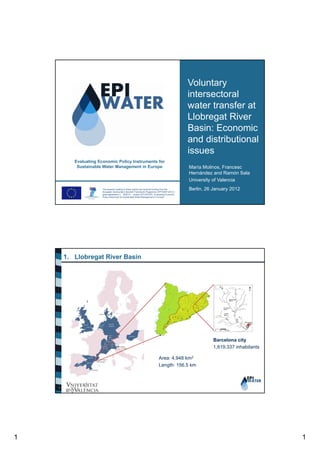 Voluntary
intersectoral
water transfer at
Llobregat River
Basin: Economic
and distributional
issues
Evaluating Economic Policy Instruments for
Sustainable Water Management in Europe

The research leading to these results has received funding from the
European Community’s Seventh Framework Programme (FP7/2007-2013) /
grant agreement n° 265213 – project EPI-WATER “Evaluating Economic
Policy Instrument for Sustainable Water Management in Europe”.

María Molinos, Francesc
Hernández and Ramón Sala
University of Valencia
Berlin, 26 January 2012

1. Llobregat River Basin

Barcelona city
1,619,337 inhabitants
Area: 4,948 km2
Length: 156.5 km

1

1

1

 