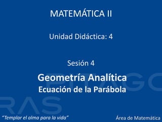 MATEMÁTICA II
Geometría Analítica
Ecuación de la Parábola
Sesión 4
Unidad Didáctica: 4
“Templar el alma para la vida” Área de Matemática
 