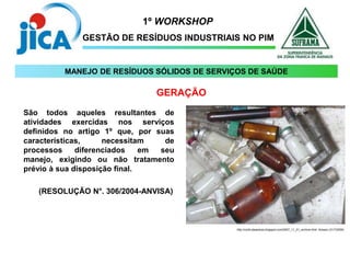1º WORKSHOP
GESTÃO DE RESÍDUOS INDUSTRIAIS NO PIM
São todos aqueles resultantes de
atividades exercidas nos serviços
definidos no artigo 1º que, por suas
características, necessitam de
processos diferenciados em seu
manejo, exigindo ou não tratamento
prévio à sua disposição final.
(RESOLUÇÃO N°. 306/2004-ANVISA)
http://corte dasareias.blogspot.com/2007_11_01_archive.html. Acesso (31/7/2009)
GERAÇÃO
MANEJO DE RESÍDUOS SÓLIDOS DE SERVIÇOS DE SAÚDE
 
