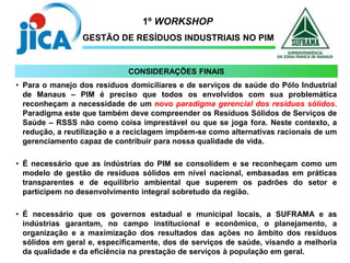 1º WORKSHOP
GESTÃO DE RESÍDUOS INDUSTRIAIS NO PIM
• Para o manejo dos resíduos domiciliares e de serviços de saúde do Pólo Industrial
de Manaus – PIM é preciso que todos os envolvidos com sua problemática
reconheçam a necessidade de um novo paradigma gerencial dos resíduos sólidos.
Paradigma este que também deve compreender os Resíduos Sólidos de Serviços de
Saúde – RSSS não como coisa imprestável ou que se joga fora. Neste contexto, a
redução, a reutilização e a reciclagem impõem-se como alternativas racionais de um
gerenciamento capaz de contribuir para nossa qualidade de vida.
• É necessário que as indústrias do PIM se consolidem e se reconheçam como um
modelo de gestão de resíduos sólidos em nível nacional, embasadas em práticas
transparentes e de equilíbrio ambiental que superem os padrões do setor e
participem no desenvolvimento integral sobretudo da região.
• É necessário que os governos estadual e municipal locais, a SUFRAMA e as
indústrias garantam, no campo institucional e econômico, o planejamento, a
organização e a maximização dos resultados das ações no âmbito dos resíduos
sólidos em geral e, especificamente, dos de serviços de saúde, visando a melhoria
da qualidade e da eficiência na prestação de serviços à população em geral.
CONSIDERAÇÕES FINAIS
 