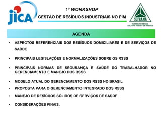 1º WORKSHOP
GESTÃO DE RESÍDUOS INDUSTRIAIS NO PIM
• ASPECTOS REFERENCIAIS DOS RESÍDUOS DOMICILIARES E DE SERVIÇOS DE
SAÚDE
• PRINCIPAIS LEGISLAÇÕES E NORMALIZAÇÕES SOBRE OS RSSS
• PRINCIPAIS NORMAS DE SEGURANÇA E SAÚDE DO TRABALHADOR NO
GERENCIAMENTO E MANEJO DOS RSSS
• MODELO ATUAL DO GERENCIAMENTO DOS RSSS NO BRASIL
• PROPOSTA PARA O GERENCIAMENTO INTEGRADO DOS RSSS
• MANEJO DE RESÍDUOS SÓLIDOS DE SERVIÇOS DE SAÚDE
• CONSIDERAÇÕES FINAIS.
AGENDA
 
