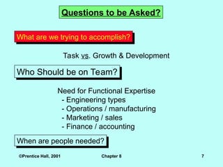 ©Prentice Hall, 2001 Chapter 8 7
Who Should be on Team?
Questions to be Asked?
What are we trying to accomplish?
Task vs. Growth & Development
Need for Functional Expertise
- Engineering types
- Operations / manufacturing
- Marketing / sales
- Finance / accounting
When are people needed?
 