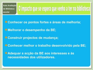 O impacto que se espera que venha a ter na biblioteca Conhecer os pontos fortes e áreas de melhoria; Melhorar o desempenho da BE; Construir projectos de mudança; Conhecer melhor o trabalho desenvolvido pela BE; Adequar a acção da BE aos interesses e às necessidades dos utilizadores. 