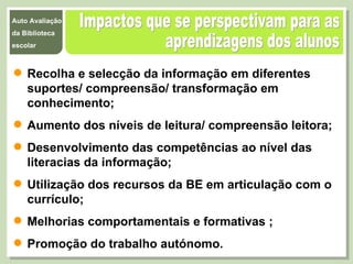 Impactos que se perspectivam para as  aprendizagens dos alunos Recolha e selecção da informação em diferentes suportes/ compreensão/ transformação em conhecimento; Aumento dos níveis de leitura/ compreensão leitora; Desenvolvimento das competências ao nível das literacias da informação; Utilização dos recursos da BE em articulação com o currículo; Melhorias comportamentais e formativas ; Promoção do trabalho autónomo. 
