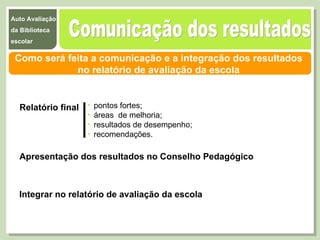 Comunicação dos resultados  Como será feita a comunicação e a integração dos resultados  no relatório de avaliação da escola  Relatório final Apresentação dos resultados no Conselho Pedagógico Integrar no relatório de avaliação da escola pontos fortes;  áreas  de melhoria;  resultados de desempenho;  recomendações. 