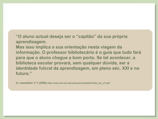 “ O aluno actual deseja ser o “capitão” da sua própria aprendizagem. Mas isso implica a sua orientação nesta viagem da informação. O professor bibliotecário é o guia que tudo fará para que o aluno chegue a bom porto. Se tal acontecer, a biblioteca escolar provará, sem qualquer dúvida, ser a identidade fulcral da aprendizagem, em pleno séc. XXI e no futuro.” In: newsletter nº 3 (2008)  http://www.rbe.min-edu.pt/news/newsletter3/bib_sec_21.pdf 