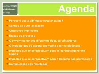 Agenda Porque é que a biblioteca escolar existe? Sentido da auto- avaliação  Objectivos implicados  Etapas do processo  O envolvimento dos diferentes tipos de utilizadores O impacto que se espera que venha a ter na biblioteca  Impactos que se perspectivam para as aprendizagens dos alunos  Impactos que se perspectivam para o trabalho dos professores Comunicação dos resultados 
