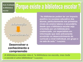 Porque existe a biblioteca escolar ? “ As bibliotecas podem ter um impacto positivo no sucesso educativo dos alunos, particularmente nos primeiros níveis do ensino básico e secundário, desde que a biblioteca escolar seja orientada por um bibliotecário credenciado, um especialista em informação que está activamente envolvido no desenvolvimento do currículo a nível individual, em grupo e na sala de aula.”  Todd(2005) Informação Conhecimento Desenvolver o conhecimento e compreensão  A biblioteca escolar não é  “a biblioteca na escola, mas toda a escola é uma biblioteca”  Todd(2005) 