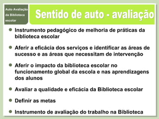Sentido de auto - avaliação Instrumento pedagógico de melhoria de práticas da biblioteca escolar  Aferir a eficácia dos serviços e identificar as áreas de sucesso e as áreas que necessitam de intervenção Aferir o impacto da biblioteca escolar no funcionamento global da escola e nas aprendizagens dos alunos Avaliar a qualidade e eficácia da Biblioteca escolar  Definir as metas  Instrumento de avaliação do trabalho na Biblioteca  