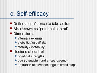 c. Self-efficacy
   Defined: confidence to take action
   Also known as “personal control”
   Dimensions:
     internal / external
     globality / specificity
     stability / instability

   Illusions of control
     point out strengths
     use persuasion and encouragement
     approach behavior change in small steps
 