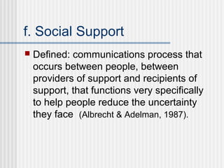 f. Social Support
   Defined: communications process that
    occurs between people, between
    providers of support and recipients of
    support, that functions very specifically
    to help people reduce the uncertainty
    they face (Albrecht & Adelman, 1987).
 