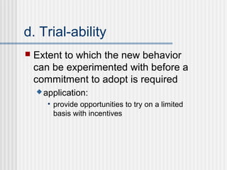 d. Trial-ability
   Extent to which the new behavior
    can be experimented with before a
    commitment to adopt is required
     application:

       • provide opportunities to try on a limited
         basis with incentives
 