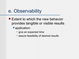 e. Observability
   Extent to which the new behavior
    provides tangible or visible results
     application:

       • give an expected time
       • assure feasibility of desired results
 
