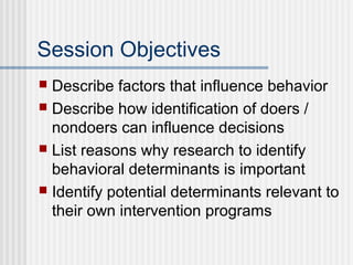 Session Objectives
 Describe factors that influence behavior
 Describe how identification of doers /
  nondoers can influence decisions
 List reasons why research to identify
  behavioral determinants is important
 Identify potential determinants relevant to
  their own intervention programs
 