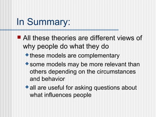 In Summary:
   All these theories are different views of
    why people do what they do
     these  models are complementary
     some models may be more relevant than
      others depending on the circumstances
      and behavior
     all are useful for asking questions about
      what influences people
 