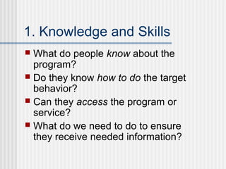 1. Knowledge and Skills
 What do people know about the
  program?
 Do they know how to do the target
  behavior?
 Can they access the program or
  service?
 What do we need to do to ensure
  they receive needed information?
 