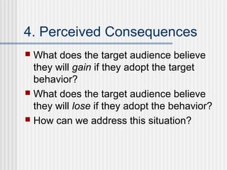 4. Perceived Consequences
 What does the target audience believe
  they will gain if they adopt the target
  behavior?
 What does the target audience believe
  they will lose if they adopt the behavior?
 How can we address this situation?
 