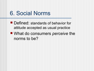 6. Social Norms
   Defined: standards of behavior for
    attitude accepted as usual practice
   What do consumers perceive the
    norms to be?
 