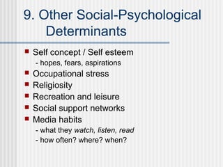9. Other Social-Psychological
    Determinants
   Self concept / Self esteem
    - hopes, fears, aspirations
   Occupational stress
   Religiosity
   Recreation and leisure
   Social support networks
   Media habits
    - what they watch, listen, read
    - how often? where? when?
 