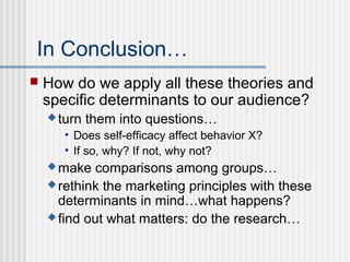 In Conclusion…
   How do we apply all these theories and
    specific determinants to our audience?
     turn   them into questions…
       • Does self-efficacy affect behavior X?
       • If so, why? If not, why not?
     make   comparisons among groups…
     rethink the marketing principles with these
      determinants in mind…what happens?
     find out what matters: do the research…
 