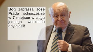 Wiersz 1 Wiersz 2 Wiersz 3 Wiersz 4
0
2
4
6
8
10
12
Kolumna 1
Kolumna 2
Kolumna 3
Jose Prado Flores
Mówi o sobie : “Byłem sprawiedliwym,
ale nie byłem jeszcze Synem.”
Przemiana, jak w Łk 15, 11-32.
Przemiana ze sprawiedliwego na Syna.
Bóg zaprasza Jose
Prado jednocześnie
w 7 miejsce w ciągu
jednego weekendu
aby głosił!
 