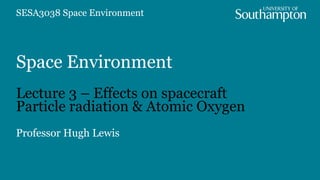 Space Environment
Lecture 3 – Effects on spacecraft
Particle radiation & Atomic Oxygen
Professor Hugh Lewis
SESA3038 Space Environment
 
