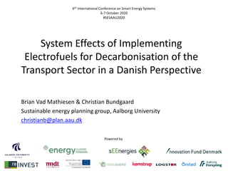 6th International Conference on Smart Energy Systems
6-7 October 2020
#SESAAU2020
System Effects of Implementing
Electrofuels for Decarbonisation of the
Transport Sector in a Danish Perspective
Brian Vad Mathiesen & Christian Bundgaard
Sustainable energy planning group, Aalborg University
christianb@plan.aau.dk
Powered by
 