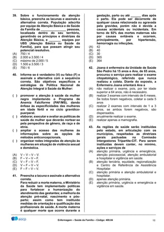________________________________________________________________________________________________
_______________________________________________________________________________________________
Enfermagem – Saúde da Família – Código: 400.04 10
39. Sobre o funcionamento da atenção
básica, preencha as lacunas e assinale a
alternativa correta. População adscrita
por equipe de Atenção Básica e de Saúde
da Família de _______________ pessoas,
localizada dentro do seu território,
garantindo os princípios e diretrizes da
Atenção Básica, e _______ equipes por
UBS (Atenção Básica ou Saúde da
Família), para que possam atingir seu
potencial resolutivo.
(A) 750 / 4
(B) 2.000 a 3.500 / 4
(C) máximo de 2.000 / 5
(D) 1.500 a 3.500 / 3
(E) 750 / 6
40. Informe se é verdadeiro (V) ou falso (F) e
assinale a alternativa com a sequência
correta. São objetivos específicos e
estratégias da Política Nacional de
Atenção Integral à Saúde da Mulher:
( ) promover a atenção à saúde da mulher
negra implantando o Programa de
Anemia Falciforme (PAF/MS), dando
ênfase às especificidades das mulheres
em idade fértil e no ciclo gravídico-
puerperal.
( ) elaborar, executar e avaliar as políticas de
saúde da mulher que deverão nortear-se
pela perspectiva de gênero, de raça e de
etnia.
( ) ampliar o acesso das mulheres às
informações sobre as opções de
métodos anticoncepcionais.
( ) organizar redes integradas de atenção às
mulheres em situação de violência sexual
e doméstica.
(A) V – V – V – V.
(B) F – V – V – F.
(C) V – F – V – F.
(D) V – F – V – V.
(E) F – F – V – V.
41. Preencha a lacuna e assinale a alternativa
correta.
Para reduzir a morte materna, o Ministério
da Saúde tem implementado políticas
para fortalecer a humanização do
atendimento das gestantes; a melhoria da
atenção pré-natal, nascimento e pós-
parto; assim como tem instituído
medidas de orientação e qualificação dos
profissionais de saúde. A morte materna
é qualquer morte que ocorre durante a
gestação, parto ou até ______ dias após
o parto. Ela pode ser decorrente de
qualquer causa relacionada ou agravada
pela gravidez, porém não é devida a
causas acidentais ou incidentais. Em
torno de 92% das mortes maternas são
por causas evitáveis e ocorrem,
principalmente, por hipertensão,
hemorragia ou infecções.
(A) 42
(B) 40
(C) 30
(D) 365
(E) 364
42. Joana é enfermeira da Unidade de Saúde
São Pedro há 15 anos e Ana, de 65 anos,
procurou o serviço para realizar o exame
citopatológico, referindo que nunca
realizou a coleta. Diante do exposto, a
Enfermeira Joana orientará Ana a
(A) não realizar o exame, pois, por ter idade
superior a 64 anos, não é necessário.
(B) realizar 3 exames com intervalo de 6 meses.
Se todos forem negativos, coletar a cada 5
anos
(C) realizar 2 exames com intervalo de 1 a 3
anos, se ambos forem negativos, são
dispensados.
(D) anualmente realizar o exame.
(E) realizar apenas a mamografia.
43. As regiões de saúde serão instituídas
pelo estado, em articulação com os
municípios, respeitadas as diretrizes
gerais pactuadas na Comissão
Intergestores Tripartite-CIT. Para serem
instituídas devem conter, no mínimo,
ações e serviços de
(A) atenção primária, urgência e emergência,
atenção psicossocial, atenção ambulatorial
e hospitalar e vigilância em saúde.
(B) atenção terciária, equidade, regionalização
e Centro de Referência de Assistência
Hospitalar.
(C) atenção primária e atenção ambulatorial e
hospitalar.
(D) apenas atenção primária.
(E) atenção primária, urgência e emergência e
vigilância em saúde.
 