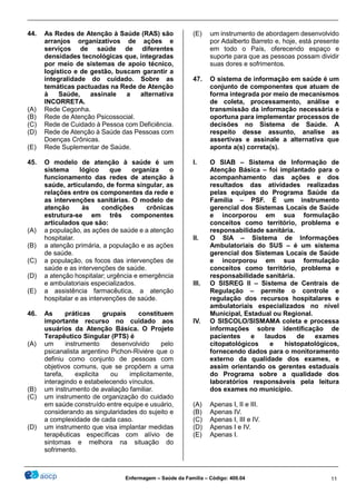 ________________________________________________________________________________________________
_______________________________________________________________________________________________
Enfermagem – Saúde da Família – Código: 400.04 11
44. As Redes de Atenção à Saúde (RAS) são
arranjos organizativos de ações e
serviços de saúde de diferentes
densidades tecnológicas que, integradas
por meio de sistemas de apoio técnico,
logístico e de gestão, buscam garantir a
integralidade do cuidado. Sobre as
temáticas pactuadas na Rede de Atenção
à Saúde, assinale a alternativa
INCORRETA.
(A) Rede Cegonha.
(B) Rede de Atenção Psicossocial.
(C) Rede de Cuidado à Pessoa com Deficiência.
(D) Rede de Atenção à Saúde das Pessoas com
Doenças Crônicas.
(E) Rede Suplementar de Saúde.
45. O modelo de atenção à saúde é um
sistema lógico que organiza o
funcionamento das redes de atenção à
saúde, articulando, de forma singular, as
relações entre os componentes da rede e
as intervenções sanitárias. O modelo de
atenção às condições crônicas
estrutura-se em três componentes
articulados que são:
(A) a população, as ações de saúde e a atenção
hospitalar.
(B) a atenção primária, a população e as ações
de saúde.
(C) a população, os focos das intervenções de
saúde e as intervenções de saúde.
(D) a atenção hospitalar; urgência e emergência
e ambulatoriais especializados.
(E) a assistência farmacêutica, a atenção
hospitalar e as intervenções de saúde.
46. As práticas grupais constituem
importante recurso no cuidado aos
usuários da Atenção Básica. O Projeto
Terapêutico Singular (PTS) é
(A) um instrumento desenvolvido pelo
psicanalista argentino Pichon-Riviére que o
definiu como conjunto de pessoas com
objetivos comuns, que se propõem a uma
tarefa, explicita ou implicitamente,
interagindo e estabelecendo vínculos.
(B) um instrumento de avaliação familiar.
(C) um instrumento de organização do cuidado
em saúde construído entre equipe e usuário,
considerando as singularidades do sujeito e
a complexidade de cada caso.
(D) um instrumento que visa implantar medidas
terapêuticas específicas com alívio de
sintomas e melhora na situação do
sofrimento.
(E) um instrumento de abordagem desenvolvido
por Adalberto Barreto e, hoje, está presente
em todo o País, oferecendo espaço e
suporte para que as pessoas possam dividir
suas dores e sofrimentos.
47. O sistema de informação em saúde é um
conjunto de componentes que atuam de
forma integrada por meio de mecanismos
de coleta, processamento, análise e
transmissão da informação necessária e
oportuna para implementar processos de
decisões no Sistema de Saúde. A
respeito desse assunto, analise as
assertivas e assinale a alternativa que
aponta a(s) correta(s).
I. O SIAB – Sistema de Informação de
Atenção Básica – foi implantado para o
acompanhamento das ações e dos
resultados das atividades realizadas
pelas equipes do Programa Saúde da
Família – PSF. É um instrumento
gerencial dos Sistemas Locais de Saúde
e incorporou em sua formulação
conceitos como território, problema e
responsabilidade sanitária.
II. O SIA – Sistema de Informações
Ambulatoriais do SUS – é um sistema
gerencial dos Sistemas Locais de Saúde
e incorporou em sua formulação
conceitos como território, problema e
responsabilidade sanitária.
III. O SISREG II – Sistema de Centrais de
Regulação – permite o controle e
regulação dos recursos hospitalares e
ambulatoriais especializados no nível
Municipal, Estadual ou Regional.
IV. O SISCOLO/SISMAMA coleta e processa
informações sobre identificação de
pacientes e laudos de exames
citopatológicos e histopatológicos,
fornecendo dados para o monitoramento
externo da qualidade dos exames, e
assim orientando os gerentes estaduais
do Programa sobre a qualidade dos
laboratórios responsáveis pela leitura
dos exames no município.
(A) Apenas I, II e III.
(B) Apenas IV.
(C) Apenas I, III e IV.
(D) Apenas I e IV.
(E) Apenas I.
 