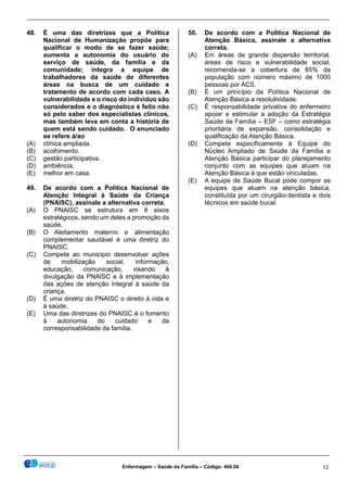 ________________________________________________________________________________________________
_______________________________________________________________________________________________
Enfermagem – Saúde da Família – Código: 400.04 12
48. É uma das diretrizes que a Política
Nacional de Humanização propõe para
qualificar o modo de se fazer saúde;
aumenta a autonomia do usuário do
serviço de saúde, da família e da
comunidade; integra a equipe de
trabalhadores da saúde de diferentes
áreas na busca de um cuidado e
tratamento de acordo com cada caso. A
vulnerabilidade e o risco do indivíduo são
considerados e o diagnóstico é feito não
só pelo saber dos especialistas clínicos,
mas também leva em conta a história de
quem está sendo cuidado. O enunciado
se refere à/ao
(A) clínica ampliada.
(B) acolhimento.
(C) gestão participativa.
(D) ambiência.
(E) melhor em casa.
49. De acordo com a Política Nacional de
Atenção Integral à Saúde da Criança
(PNAISC), assinale a alternativa correta.
(A) O PNAISC se estrutura em 8 eixos
estratégicos, sendo um deles a promoção da
saúde.
(B) O Aleitamento materno e alimentação
complementar saudável é uma diretriz do
PNAISC.
(C) Compete ao município desenvolver ações
de mobilização social, informação,
educação, comunicação, visando à
divulgação da PNAISC e à implementação
das ações de atenção integral à saúde da
criança.
(D) É uma diretriz do PNAISC o direito à vida e
à saúde.
(E) Uma das diretrizes do PNAISC é o fomento
à autonomia do cuidado e da
corresponsabilidade da família.
50. De acordo com a Política Nacional de
Atenção Básica, assinale a alternativa
correta.
(A) Em áreas de grande dispersão territorial,
áreas de risco e vulnerabilidade social,
recomenda-se a cobertura de 85% da
população com número máximo de 1000
pessoas por ACS.
(B) É um princípio da Política Nacional de
Atenção Básica a resolutividade.
(C) É responsabilidade privativa do enfermeiro
apoiar e estimular a adoção da Estratégia
Saúde da Família – ESF – como estratégia
prioritária de expansão, consolidação e
qualificação da Atenção Básica.
(D) Compete especificamente à Equipe do
Núcleo Ampliado de Saúde da Família e
Atenção Básica participar do planejamento
conjunto com as equipes que atuam na
Atenção Básica à que estão vinculadas.
(E) A equipe de Saúde Bucal pode compor as
equipes que atuam na atenção básica,
constituída por um cirurgião-dentista e dois
técnicos em saúde bucal.
 