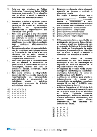 ________________________________________________________________________________________________
_______________________________________________________________________________________________
Enfermagem – Saúde da Família – Código: 400.04 3
7. Referente aos princípios da Política
Nacional de Promoção da Saúde (PNPS),
informe se é verdadeiro (V) ou falso (F) o
que se afirma a seguir e assinale a
alternativa com a sequência correta.
( ) Tem como princípio a equidade, quando
baseia as práticas e as ações de
promoção de saúde na distribuição
igualitária de oportunidades,
considerando as especificidades dos
indivíduos e dos grupos.
( ) Tem como princípio o empoderamento,
que se refere ao processo de intervenção
que estimula os sujeitos e coletivos a
adquirirem o controle das decisões e das
escolhas de modos de vida adequados às
suas condições sócio-econômico-
culturais.
( ) Tem como princípio a intrassetorialidade,
que diz respeito ao exercício permanente
da fragmentação das ações e serviços
ofertados por um setor, visando à
construção e articulação de redes
cooperativas e resolutivas.
( ) Tem como princípio a sustentabilidade,
que diz respeito à necessidade de
permanência e continuidade de ações e
intervenções, levando em conta as
dimensões política, econômica, social,
cultural e ambiental.
( ) Tem como princípio a integralidade,
quando as intervenções são pautadas no
reconhecimento da complexidade,
potencialidade e singularidade de
indivíduos, grupos e coletivos,
construindo processos de trabalho
articulados e integrais.
(A) F – V – V – V – V.
(B) V – V – F – F – F.
(C) F – V – F – V – V.
(D) V – V – F – V – V.
(E) V – F – F – V – V.
8. Referente à educação interprofissional,
preencha as lacunas e assinale a
alternativa correta.
Em saúde, é correto afirmar que a
___________________ mantém forte
relação com a _____________ do usuário,
família e comunidade, e suas
necessidades, na ordenação da interação
que marcam o exercício dessas práticas.
(A) prática assistencial / individualidade
(B) prática dissociativa / complexidade
(C) prática colaborativa / centralidade
(D) prática uniprofissional / direcionalidade
(E) prática unilateral / fragmentação
9. O financiamento tem se constituído em
preocupação permanente dos gestores e
de todos os envolvidos diretamente com
a construção do Sistema Único de Saúde.
Em relação ao financiamento da saúde,
informe se é verdadeiro (V) ou falso (F) o
que se afirma a seguir e assinale a
alternativa com a sequência correta.
( ) O volume mínimo de recursos
determinado de 15% para Estados e
municípios e 10% da arrecadação de
impostos da União está explícito na Lei
Orgânica de Saúde nº 8.080/90.
( ) Os repasses de recursos fundo a fundo
começaram a ser feitos para os estados e
municípios habilitados, na forma de
gestão plena, a partir de 2001.
( ) A utilização de critérios para orientar o
estabelecimento de valores das
transferências para estados e municípios
aparece já na Lei nº 8.080/90, mais
precisamente no artigo 35.
( ) A Norma Operacional nº 01/96 do SUS
abriu a possibilidade de descentralização
de recursos a outras áreas do Ministério
da Saúde (Vigilância Sanitária,
Epidemiológica, Fundação Nacional de
Saúde e Assistência Farmacêutica), não
ficando restrita, como ocorria
anteriormente, aos recursos da
assistência à saúde.
(A) F – V – V – V.
(B) F – F – V – V.
(C) V – F – V – V.
(D) V – F – F – F.
(E) F – V – V – F.
 