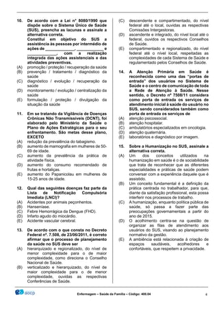 ________________________________________________________________________________________________
_______________________________________________________________________________________________
Enfermagem – Saúde da Família – Código: 400.04 4
10. De acordo com a Lei n° 8080/1990 que
dispõe sobre o Sistema Único de Saúde
(SUS), preencha as lacunas e assinale a
alternativa correta.
Constitui em objetivo do SUS a
assistência às pessoas por intermédio de
ações de _____________, ____________ e
_____________, com a realização
integrada das ações assistenciais e das
atividades preventivas.
(A) promoção / proteção / recuperação da saúde
(B) prevenção / tratamento / diagnóstico da
saúde
(C) diagnóstico / evolução / recuperação da
saúde
(D) monitoramento / evolução / centralização da
saúde
(E) formulação / proteção / divulgação da
situação da saúde
11. Em se tratando da Vigilância de Doenças
Crônicas Não Transmissíveis (DCNT), foi
elaborado pelo Ministério da Saúde o
Plano de Ações Estratégicas para o seu
enfrentamento. São metas desse plano,
EXCETO
(A) redução da prevalência do tabagismo.
(B) aumento de mamografia em mulheres de 50-
69 de idade.
(C) aumento da prevalência da prática de
atividade física.
(D) aumento do consumo recomendado de
frutas e hortaliças.
(E) aumento do Papanicolau em mulheres de
15-25 anos de idade.
12. Qual das seguintes doenças faz parte da
Lista de Notificação Compulsória
Imediata (LNCI)?
(A) Acidentes por animais peçonhentos.
(B) Hanseníase.
(C) Febre Hemorrágica da Dengue (FHD).
(D) Infarto agudo do miocárdio.
(E) Acidente vascular cerebral.
13. De acordo com o que consta no Decreto
Federal nº. 7.508, de 23/06/2011, é correto
afirmar que o processo de planejamento
da saúde no SUS deve ser
(A) hierarquizado e regionalizado, do nível de
menor complexidade para o de maior
complexidade, como direciona o Conselho
Nacional de Saúde.
(B) verticalizado e hierarquizado, do nível de
maior complexidade para o de menor
complexidade, ouvidas as respectivas
Conferências de Saúde.
(C) descendente e compartimentado, do nível
federal até o local, ouvidas as respectivas
Comissões Intergestoras.
(D) ascendente e integrado, do nível local até o
federal, ouvidos os respectivos Conselhos
de Saúde.
(E) compartimentado e regionalizado, do nível
federal até o nível local, respeitadas as
complexidades de cada Sistema de Saúde e
regulamentado pelos Conselhos de Saúde.
14. A Atenção Primária em Saúde é
reconhecida como uma das “portas de
entrada” dos usuários no Sistema de
Saúde e o centro de comunicação de toda
a Rede de Atenção à Saúde. Nesse
sentido, o Decreto nº 7508/11 considera
como porta de entrada os serviços de
atendimento inicial à saúde do usuário no
SUS, sendo considerados também como
porta de entrada os serviços de
(A) atenção psicossocial.
(B) atenção hospitalar.
(C) ambulatórios especializados em oncologia.
(D) atenção quaternária.
(E) laboratórios e diagnóstico por imagem.
15. Sobre a Humanização no SUS, assinale a
alternativa correta.
(A) Um dos conceitos utilizados na
humanização em saúde é o de sociabilidade
que trata de reconhecer que as diferentes
especialidades e práticas de saúde podem
conversar com a experiência daquele que é
assistido.
(B) Um conceito fundamental é a definição da
prática centrada no trabalhador, para que,
diante da satisfação profissional, esta possa
interferir nos processos de trabalho.
(C) A humanização, enquanto política pública de
saúde, só passa a fazer parte das
preocupações governamentais a partir do
ano de 2015.
(D) O acolhimento centra-se na questão de
organizar as filas de atendimento aos
usuários do SUS, visando ao planejamento
normativo da gestão.
(E) A ambiência está relacionada à criação de
espaços saudáveis, acolhedores e
confortáveis, que respeitem a privacidade.
 