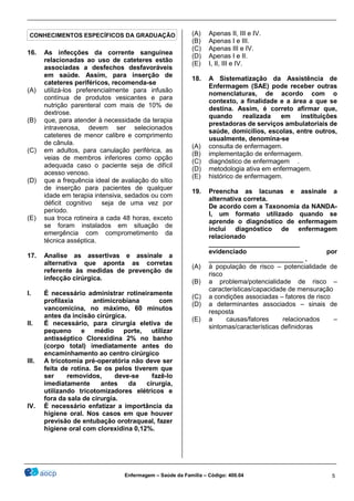 ________________________________________________________________________________________________
_______________________________________________________________________________________________
Enfermagem – Saúde da Família – Código: 400.04 5
16. As infecções da corrente sanguínea
relacionadas ao uso de cateteres estão
associadas a desfechos desfavoráveis
em saúde. Assim, para inserção de
cateteres periféricos, recomenda-se
(A) utilizá-los preferencialmente para infusão
contínua de produtos vesicantes e para
nutrição parenteral com mais de 10% de
dextrose.
(B) que, para atender à necessidade da terapia
intravenosa, devem ser selecionados
cateteres de menor calibre e comprimento
de cânula.
(C) em adultos, para canulação periférica, as
veias de membros inferiores como opção
adequada caso o paciente seja de difícil
acesso venoso.
(D) que a frequência ideal de avaliação do sítio
de inserção para pacientes de qualquer
idade em terapia intensiva, sedados ou com
déficit cognitivo seja de uma vez por
período.
(E) sua troca rotineira a cada 48 horas, exceto
se foram instalados em situação de
emergência com comprometimento da
técnica asséptica.
17. Analise as assertivas e assinale a
alternativa que aponta as corretas
referente às medidas de prevenção de
infecção cirúrgica.
I. É necessário administrar rotineiramente
profilaxia antimicrobiana com
vancomicina, no máximo, 60 minutos
antes da incisão cirúrgica.
II. É necessário, para cirurgia eletiva de
pequeno e médio porte, utilizar
antisséptico Clorexidina 2% no banho
(corpo total) imediatamente antes do
encaminhamento ao centro cirúrgico
III. A tricotomia pré-operatória não deve ser
feita de rotina. Se os pelos tiverem que
ser removidos, deve-se fazê-lo
imediatamente antes da cirurgia,
utilizando tricotomizadores elétricos e
fora da sala de cirurgia.
IV. É necessário enfatizar a importância da
higiene oral. Nos casos em que houver
previsão de entubação orotraqueal, fazer
higiene oral com clorexidina 0,12%.
(A) Apenas II, III e IV.
(B) Apenas I e III.
(C) Apenas III e IV.
(D) Apenas I e II.
(E) I, II, III e IV.
18. A Sistematização da Assistência de
Enfermagem (SAE) pode receber outras
nomenclaturas, de acordo com o
contexto, a finalidade e a área a que se
destina. Assim, é correto afirmar que,
quando realizada em instituições
prestadoras de serviços ambulatoriais de
saúde, domicílios, escolas, entre outros,
usualmente, denomina-se
(A) consulta de enfermagem.
(B) implementação de enfermagem.
(C) diagnóstico de enfermagem .
(D) metodologia ativa em enfermagem.
(E) histórico de enfermagem.
19. Preencha as lacunas e assinale a
alternativa correta.
De acordo com a Taxonomia da NANDA-
I, um formato utilizado quando se
aprende o diagnóstico de enfermagem
inclui diagnóstico de enfermagem
relacionado
_________________________
evidenciado por
__________________________ .
(A) à população de risco – potencialidade de
risco
(B) a problema/potencialidade de risco –
características/capacidade de mensuração
(C) a condições associadas – fatores de risco
(D) a determinantes associados – sinais de
resposta
(E) a causas/fatores relacionados –
sintomas/características definidoras
CONHECIMENTOS ESPECÍFICOS DA GRADUAÇÃO
 