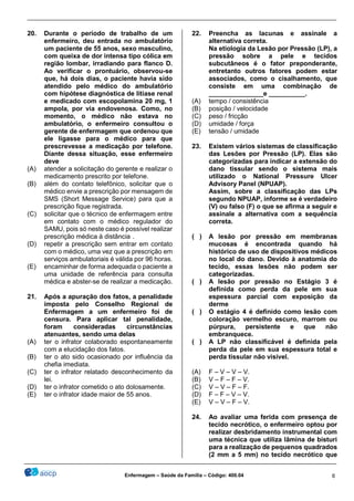 ________________________________________________________________________________________________
_______________________________________________________________________________________________
Enfermagem – Saúde da Família – Código: 400.04 6
20. Durante o período de trabalho de um
enfermeiro, deu entrada no ambulatório
um paciente de 55 anos, sexo masculino,
com queixa de dor intensa tipo cólica em
região lombar, irradiando para flanco D.
Ao verificar o prontuário, observou-se
que, há dois dias, o paciente havia sido
atendido pelo médico do ambulatório
com hipótese diagnóstica de litíase renal
e medicado com escopolamina 20 mg, 1
ampola, por via endovenosa. Como, no
momento, o médico não estava no
ambulatório, o enfermeiro consultou o
gerente de enfermagem que ordenou que
ele ligasse para o médico para que
prescrevesse a medicação por telefone.
Diante dessa situação, esse enfermeiro
deve
(A) atender a solicitação do gerente e realizar o
medicamento prescrito por telefone.
(B) além do contato telefônico, solicitar que o
médico envie a prescrição por mensagem de
SMS (Short Message Service) para que a
prescrição fique registrada.
(C) solicitar que o técnico de enfermagem entre
em contato com o médico regulador do
SAMU, pois só neste caso é possível realizar
prescrição médica à distância .
(D) repetir a prescrição sem entrar em contato
com o médico, uma vez que a prescrição em
serviços ambulatoriais é válida por 96 horas.
(E) encaminhar de forma adequada o paciente a
uma unidade de referência para consulta
médica e abster-se de realizar a medicação.
21. Após a apuração dos fatos, a penalidade
imposta pelo Conselho Regional de
Enfermagem a um enfermeiro foi de
censura. Para aplicar tal penalidade,
foram consideradas circunstâncias
atenuantes, sendo uma delas
(A) ter o infrator colaborado espontaneamente
com a elucidação dos fatos.
(B) ter o ato sido ocasionado por influência da
chefia imediata.
(C) ter o infrator relatado desconhecimento da
lei.
(D) ter o infrator cometido o ato dolosamente.
(E) ter o infrator idade maior de 55 anos.
22. Preencha as lacunas e assinale a
alternativa correta.
Na etiologia da Lesão por Pressão (LP), a
pressão sobre a pele e tecidos
subcutâneos é o fator preponderante,
entretanto outros fatores podem estar
associados, como o cisalhamento, que
consiste em uma combinação de
_______________e __________.
(A) tempo / consistência
(B) posição / velocidade
(C) peso / fricção
(D) umidade / força
(E) tensão / umidade
23. Existem vários sistemas de classificação
das Lesões por Pressão (LP). Elas são
categorizadas para indicar a extensão do
dano tissular sendo o sistema mais
utilizado o National Pressure Ulcer
Advisory Panel (NPUAP).
Assim, sobre a classificação das LPs
segundo NPUAP, informe se é verdadeiro
(V) ou falso (F) o que se afirma a seguir e
assinale a alternativa com a sequência
correta.
( ) A lesão por pressão em membranas
mucosas é encontrada quando há
histórico de uso de dispositivos médicos
no local do dano. Devido à anatomia do
tecido, essas lesões não podem ser
categorizadas.
( ) A lesão por pressão no Estágio 3 é
definida como perda da pele em sua
espessura parcial com exposição da
derme
( ) O estágio 4 é definido como lesão com
coloração vermelho escuro, marrom ou
púrpura, persistente e que não
embranquece.
( ) A LP não classificável é definida pela
perda da pele em sua espessura total e
perda tissular não visível.
(A) F – V – V – V.
(B) V – F – F – V.
(C) V – V – F – F.
(D) F – F – V – V.
(E) V – V – F – V.
24. Ao avaliar uma ferida com presença de
tecido necrótico, o enfermeiro optou por
realizar desbridamento instrumental com
uma técnica que utiliza lâmina de bisturi
para a realização de pequenos quadrados
(2 mm a 5 mm) no tecido necrótico que
 