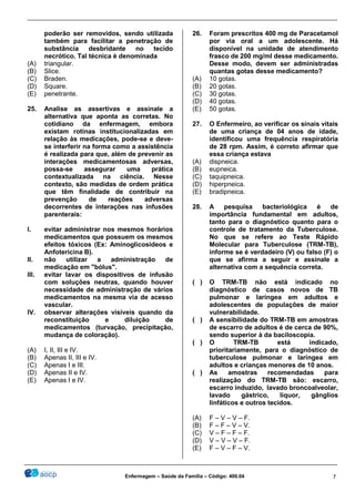 ________________________________________________________________________________________________
_______________________________________________________________________________________________
Enfermagem – Saúde da Família – Código: 400.04 7
poderão ser removidos, sendo utilizada
também para facilitar a penetração de
substância desbridante no tecido
necrótico. Tal técnica é denominada
(A) triangular.
(B) Slice.
(C) Braden.
(D) Square.
(E) penetrante.
25. Analise as assertivas e assinale a
alternativa que aponta as corretas. No
cotidiano da enfermagem, embora
existam rotinas institucionalizadas em
relação às medicações, pode-se e deve-
se interferir na forma como a assistência
é realizada para que, além de prevenir as
interações medicamentosas adversas,
possa-se assegurar uma prática
contextualizada na ciência. Nesse
contexto, são medidas de ordem prática
que têm finalidade de contribuir na
prevenção de reações adversas
decorrentes de interações nas infusões
parenterais:
I. evitar administrar nos mesmos horários
medicamentos que possuem os mesmos
efeitos tóxicos (Ex: Aminoglicosídeos e
Anfotericina B).
II. não utilizar a administração de
medicação em "bólus".
III. evitar lavar os dispositivos de infusão
com soluções neutras, quando houver
necessidade de administração de vários
medicamentos na mesma via de acesso
vascular.
IV. observar alterações visíveis quando da
reconstituição e diluição de
medicamentos (turvação, precipitação,
mudança de coloração).
(A) I, II, III e IV.
(B) Apenas II, III e IV.
(C) Apenas I e III.
(D) Apenas II e IV.
(E) Apenas I e IV.
26. Foram prescritos 400 mg de Paracetamol
por via oral a um adolescente. Há
disponível na unidade de atendimento
frasco de 200 mg/ml desse medicamento.
Desse modo, devem ser administradas
quantas gotas desse medicamento?
(A) 10 gotas.
(B) 20 gotas.
(C) 30 gotas.
(D) 40 gotas.
(E) 50 gotas.
27. O Enfermeiro, ao verificar os sinais vitais
de uma criança de 04 anos de idade,
identificou uma frequência respiratória
de 28 rpm. Assim, é correto afirmar que
essa criança estava
(A) dispneica.
(B) eupneica.
(C) taquipneica.
(D) hiperpneica.
(E) bradipneica.
28. A pesquisa bacteriológica é de
importância fundamental em adultos,
tanto para o diagnóstico quanto para o
controle de tratamento da Tuberculose.
No que se refere ao Teste Rápido
Molecular para Tuberculose (TRM-TB),
informe se é verdadeiro (V) ou falso (F) o
que se afirma a seguir e assinale a
alternativa com a sequência correta.
( ) O TRM-TB não está indicado no
diagnóstico de casos novos de TB
pulmonar e laríngea em adultos e
adolescentes de populações de maior
vulnerabilidade.
( ) A sensibilidade do TRM-TB em amostras
de escarro de adultos é de cerca de 90%,
sendo superior à da baciloscopia.
( ) O TRM-TB está indicado,
prioritariamente, para o diagnóstico de
tuberculose pulmonar e laríngea em
adultos e crianças menores de 10 anos.
( ) As amostras recomendadas para
realização do TRM-TB são: escarro,
escarro induzido, lavado broncoalveolar,
lavado gástrico, líquor, gânglios
linfáticos e outros tecidos.
(A) F – V – V – F.
(B) F – F – V – V.
(C) V – F – F – F.
(D) V – V – V – F.
(E) F – V – F – V.
 